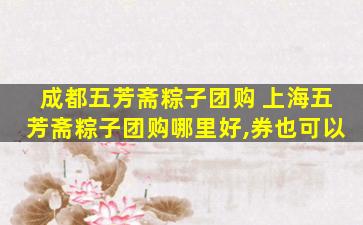 成都五芳斋粽子团购 上海五芳斋粽子团购哪里好,券也可以